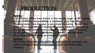 PRODUCTION:
 Malting:
Irish Whiskey differs from Scotch in the malting stage. In the making
of Scotch whisky, malted barley is dried over peat fires. Thus
allowing smoke from the peat to penetrate the barley, This is what
gives scotch whiskies their distinctive smokey flavor. In the making
of Irish Whiskey malted barley is dried in closed ovens. The barley
never comes in contact with smoke, so the true malted barley
flavor shines through with no smokiness.
 Mashing:
The process of grinding the grain into grist and then mixing it with
water to produce wort are the same for Irish and Scotch Malt
whiskeys
 