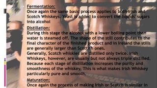  Fermentation:
Once again the same basic process applies to both Irish and
Scotch Whiskeys. Yeast is added to convert the liquids' sugars
into alcohol
 Distillation:
During this stage the alcohol with a lower boiling point than
water is steamed off. The shape of the still contributes to the
final character of the finished product and in Ireland the stills
are generally larger than Scottish ones.
Generally, Scotch whiskies are distilled only twice. Irish
Whiskeys, however, are usually but not always triple distilled.
Because each stage of distillation increases the purity and
smoothness of the whiskey, This is what makes Irish Whiskey
particularly pure and smooth.
 Maturation:
Once again the process of making Irish or Scotch is similar in
 