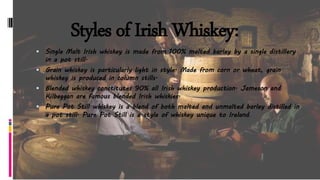 Styles of Irish Whiskey:
 Single Malt Irish whiskey is made from 100% malted barley by a single distillery
in a pot still.
 Grain whiskey is particularly light in style. Made from corn or wheat, grain
whiskey is produced in column stills.
 Blended whiskey constitutes 90% all Irish whiskey production. Jameson and
Kilbeggan are famous blended Irish whiskies.
 Pure Pot Still whiskey is a blend of both malted and unmalted barley distilled in
a pot still. Pure Pot Still is a style of whiskey unique to Ireland.
 