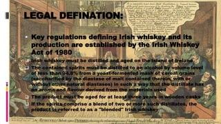 LEGAL DEFINATION:
 Key regulations defining Irish whiskey and its
production are established by the Irish Whiskey
Act of 1980
 Irish whiskey must be distilled and aged on the island of Ireland
 The contained spirits must be distilled to an alcohol by volume level
of less than 94.8% from a yeast-fermented mash of cereal grains
(saccharified by the diastase of malt contained therein, with or
without other natural diastases) in such a way that the distillate has
an aroma and flavour derived from the materials used
 The product must be aged for at least three years in wooden casks
 If the spirits comprise a blend of two or more such distillates, the
product is referred to as a "blended" Irish whiskey
 