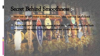 Secret Behind Smoothness :-
 Most Irish pot still whiskey is distilled three times, while most (but not all) Scotch
whisky, is distilled twice.
 Peat is rarely used in the malting process, so that Irish whiskey has a smoother finish
as opposed to the smoky, earthy overtones common to some Scotches.
 