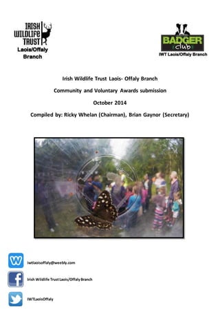 Irish Wildlife Trust Laois- Offaly Branch 
Community and Voluntary Awards submission 
October 2014 
Compiled by: Ricky Whelan (Chairman), Brian Gaynor (Secretary) 
iwtlaoisoffaly@weebly.com 
Irish Wildlife Trust Laois/Offaly Branch 
IWTLaoisOffaly 
 