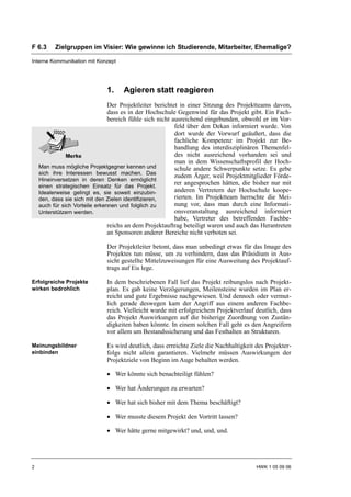 F 6.3     Zielgruppen im Visier: Wie gewinne ich Studierende, Mitarbeiter, Ehemalige?

Interne Kommunikation mit Konzept




                              1.    Agieren statt reagieren
                                Der Projektleiter berichtet in einer Sitzung des Projektteams davon,
                                dass es in der Hochschule Gegenwind für das Projekt gibt. Ein Fach-
                                bereich fühle sich nicht ausreichend eingebunden, obwohl er im Vor-
                                                          feld über den Dekan informiert wurde. Von
                                                          dort wurde der Vorwurf geäußert, dass die
                                                          fachliche Kompetenz im Projekt zur Be-
                                                          handlung des interdisziplinären Themenfel-
                                                          des nicht ausreichend vorhanden sei und
                                                          man in dem Wissenschaftsprofil der Hoch-
    Man muss mögliche Projektgegner kennen und            schule andere Schwerpunkte setze. Es gebe
    sich ihre Interessen bewusst machen. Das
                                                          zudem Ärger, weil Projektmitglieder Förde-
    Hineinversetzen in deren Denken ermöglicht
    einen strategischen Einsatz für das Projekt.
                                                          rer angesprochen hätten, die bisher nur mit
    Idealerweise gelingt es, sie soweit einzubin-         anderen Vertretern der Hochschule koope-
    den, dass sie sich mit den Zielen identifizieren,     rierten. Im Projektteam herrschte die Mei-
    auch für sich Vorteile erkennen und folglich zu       nung vor, dass man durch eine Informati-
    Unterstützern werden.                                 onsveranstaltung ausreichend informiert
                                                          habe, Vertreter des betreffenden Fachbe-
                                reichs an dem Projektauftrag beteiligt waren und auch das Herantreten
                                an Sponsoren anderer Bereiche nicht verboten sei.

                              Der Projektleiter betont, dass man unbedingt etwas für das Image des
                              Projektes tun müsse, um zu verhindern, dass das Präsidium in Aus-
                              sicht gestellte Mittelzuweisungen für eine Ausweitung des Projektauf-
                              trags auf Eis lege.

Erfolgreiche Projekte         In dem beschriebenen Fall lief das Projekt reibungslos nach Projekt-
wirken bedrohlich             plan. Es gab keine Verzögerungen, Meilensteine wurden im Plan er-
                              reicht und gute Ergebnisse nachgewiesen. Und dennoch oder vermut-
                              lich gerade deswegen kam der Angriff aus einem anderen Fachbe-
                              reich. Vielleicht wurde mit erfolgreichem Projektverlauf deutlich, dass
                              das Projekt Auswirkungen auf die bisherige Zuordnung von Zustän-
                              digkeiten haben könnte. In einem solchen Fall geht es den Angreifern
                              vor allem um Bestandssicherung und das Festhalten an Strukturen.

Meinungsbildner               Es wird deutlich, dass erreichte Ziele die Nachhaltigkeit des Projekter-
einbinden                     folgs nicht allein garantieren. Vielmehr müssen Auswirkungen der
                              Projektziele von Beginn im Auge behalten werden.

                              • Wer könnte sich benachteiligt fühlen?

                              • Wer hat Änderungen zu erwarten?

                              • Wer hat sich bisher mit dem Thema beschäftigt?

                              • Wer musste diesem Projekt den Vortritt lassen?

                              • Wer hätte gerne mitgewirkt? und, und, und.




2                                                                                       HWK 1 05 09 06
 