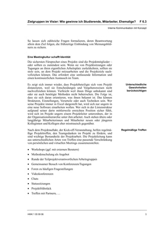 Zielgruppen im Visier: Wie gewinne ich Studierende, Mitarbeiter, Ehemalige?                   F 6.3

                                                                   Interne Kommunikation mit Konzept




So lassen sich zahlreiche Fragen formulieren, deren Beantwortung
allein dem Ziel folgen, die frühzeitige Einbindung von Meinungsbild-
nern zu sichern.


Eine Meetingkultur schafft Identität
Die sichersten Fürsprecher eines Projekts sind die Projektmitglieder –
oder sollten es zumindest sein. Wenn sie von Projektsitzungen oder
Tagungen an ihren eigentlichen Arbeitsplatz zurückkehren, sollten sie
stolz sein, an dem Projekt mitzuarbeiten und die Projektziele nach-
vollziehen können. Das erfordert eine umfassende Information und
einen kontinuierlichen Austausch im Team.

Es zeigt sich immer wieder, dass Projektbeteiligte sich vom Projekt               Unterschiedliche
distanzieren, weil sie Entscheidungen und Vorgehensweisen nicht                     Gewohnheiten
nachvollziehen können. Vielleicht weil ihnen Dinge unbekannt sind                  berücksichtigen
oder sie auch benötigte Methoden nicht beherrschen. Die Folge ist,
dass sie sich daran orientieren, was ihnen bekannt ist. Das können
Strukturen, Einstellungen, Vorurteile oder auch Techniken sein. Wer
seine Projekte immer in Excel dargestellt hat, wird sich nur ungern in
eine neue Software einarbeiten wollen. Wer sich in der Linienstruktur
aufgrund seiner darin mittlerweile erreichten Position sicher fühlt,
wird sich im Projekt ungern einem Projektleiter unterordnen, der in
der Organisationshierarchie unter ihm arbeitet. Auch stehen ältere oder
langjährige Mitarbeiterinnen und Mitarbeiter neuen oder jüngeren
Kolleginnen und Kollegen eher misstrauisch gegenüber.

Nach dem Projektauftakt, der Kick-off-Veranstaltung, helfen regelmä-          Regelmäßige Treffen
ßige Projekttreffen, den Teamgedanken im Projekt zu fördern, und
sind wichtige Bestandteile der Projektarbeit. Die Projektleitung kann
aus unterschiedlichen Arten von Treffen eine passende Verschränkung
von persönlichen und virtuellen Meetings zusammenstellen:

• Workshops (ggf. mit externen Beratern)
• Methodenschulung als Angebot
• Runde der Teilprojektverantwortlichen/Arbeitsgruppen
• Gemeinsamer Besuch von Konferenzen/Tagungen
• Foren zu häufigen Fragestellungen
• Videokonferenzen
• Chats
• Statussitzungen
• Projektfrühstück
• Treffen mit Partnern, …




HWK 1 05 09 06                                                                                    3
 