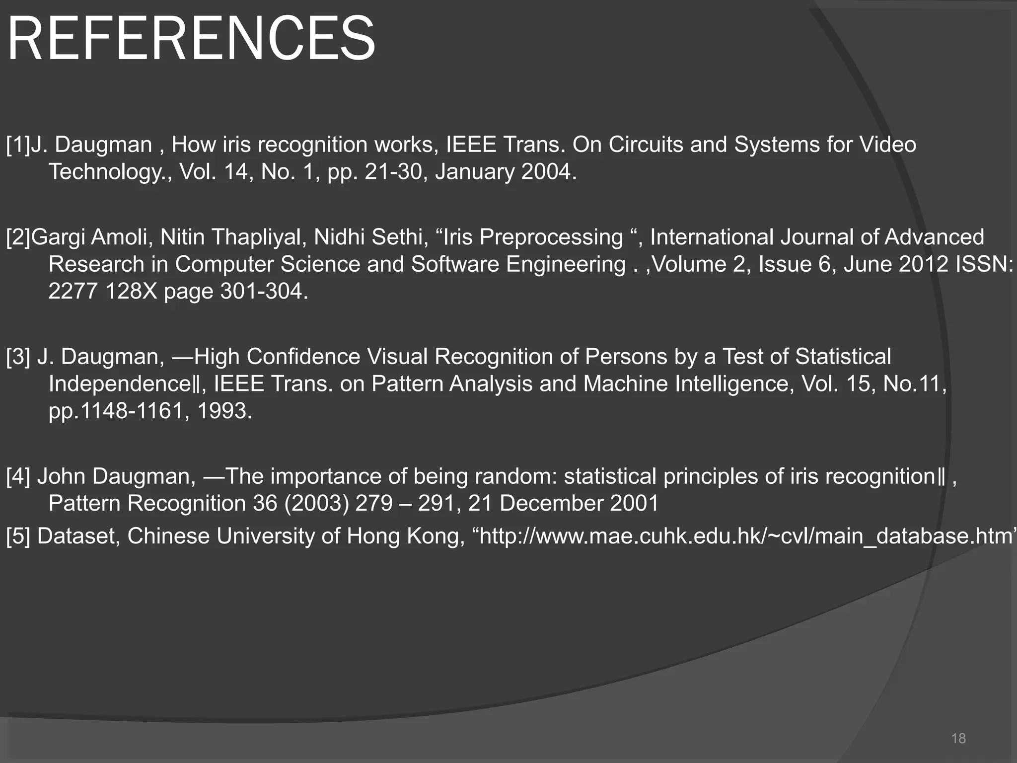 REFERENCES
[1]J. Daugman , How iris recognition works, IEEE Trans. On Circuits and Systems for Video
Technology., Vol. 14, No. 1, pp. 21-30, January 2004.
[2]Gargi Amoli, Nitin Thapliyal, Nidhi Sethi, “Iris Preprocessing “, International Journal of Advanced
Research in Computer Science and Software Engineering . ,Volume 2, Issue 6, June 2012 ISSN:
2277 128X page 301-304.
[3] J. Daugman, ―High Confidence Visual Recognition of Persons by a Test of Statistical
Independence , IEEE Trans. on Pattern Analysis and Machine Intelligence, Vol. 15, No.11,‖
pp.1148-1161, 1993.
[4] John Daugman, ―The importance of being random: statistical principles of iris recognition ,‖
Pattern Recognition 36 (2003) 279 – 291, 21 December 2001
[5] Dataset, Chinese University of Hong Kong, “http://www.mae.cuhk.edu.hk/~cvl/main_database.htm”
18
 