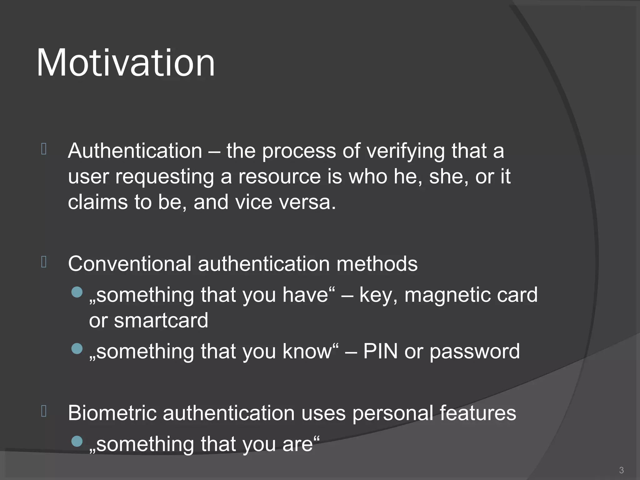 Motivation
 Authentication – the process of verifying that a
user requesting a resource is who he, she, or it
claims to be, and vice versa.
 Conventional authentication methods
„something that you have“ – key, magnetic card
or smartcard
„something that you know“ – PIN or password
 Biometric authentication uses personal features
„something that you are“
3
 
