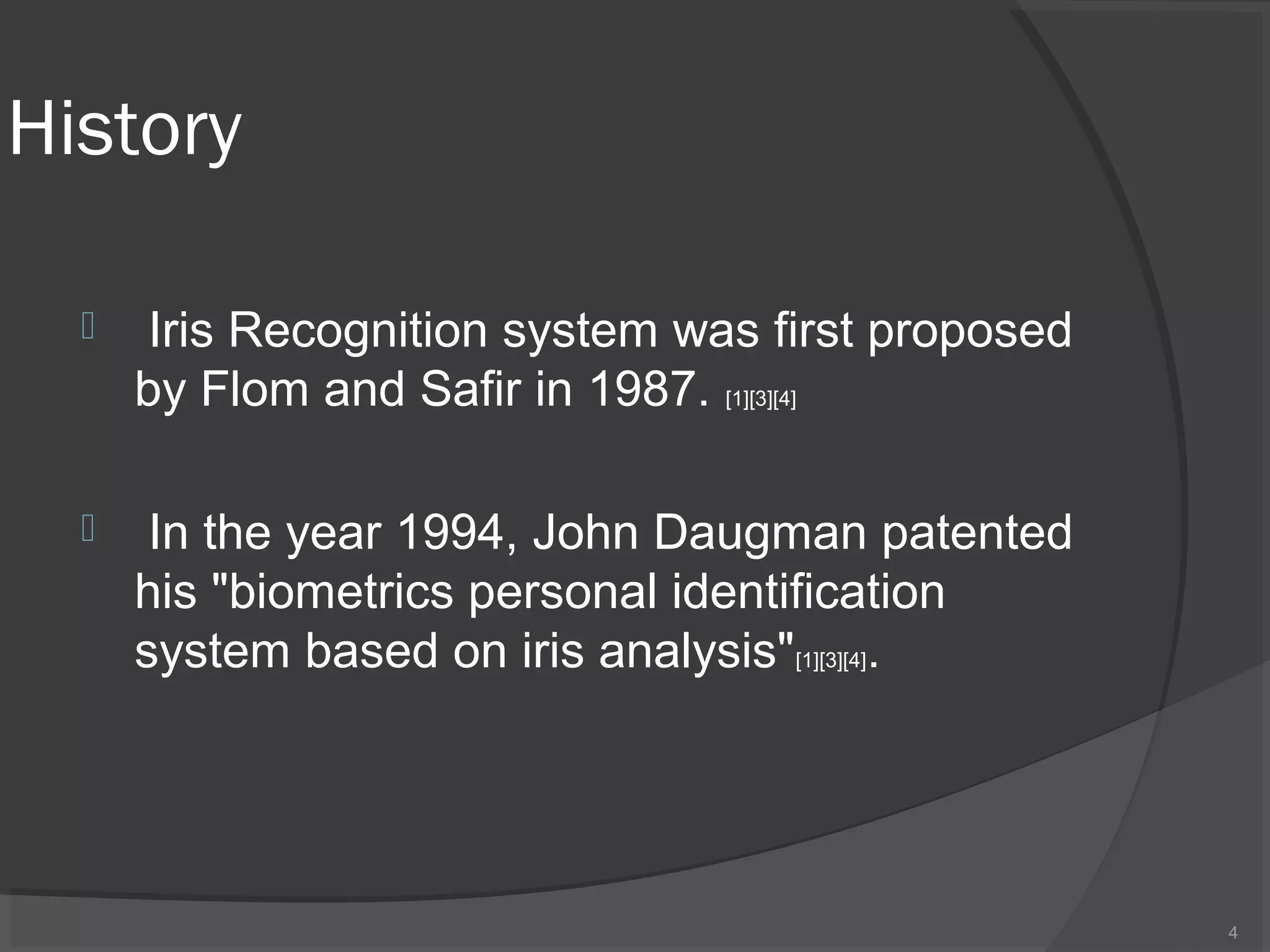 History
 Iris Recognition system was first proposed
by Flom and Safir in 1987. [1][3][4]
 In the year 1994, John Daugman patented
his "biometrics personal identification
system based on iris analysis"[1][3][4].
4
 
