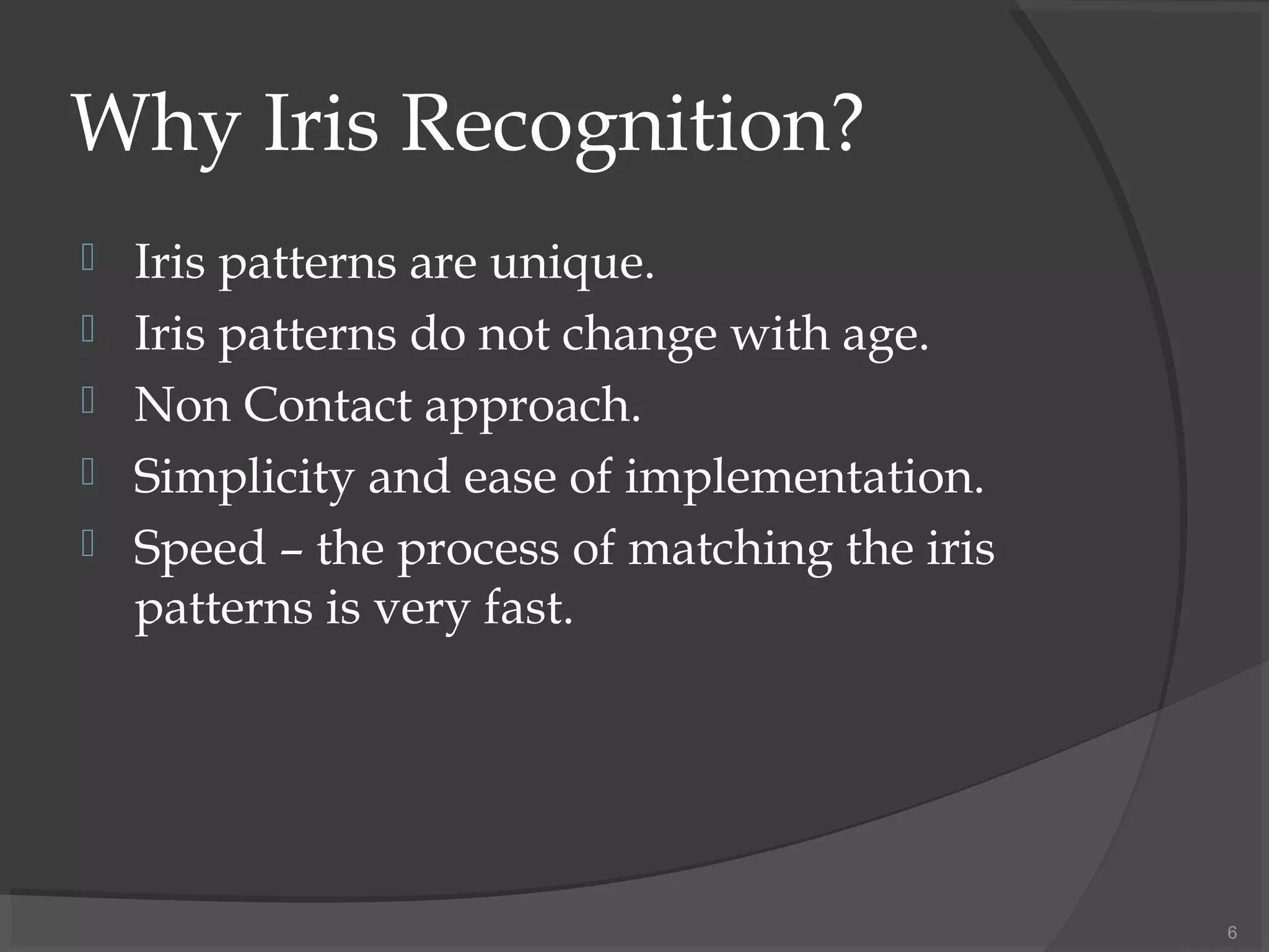 Why Iris Recognition?
 Iris patterns are unique.
 Iris patterns do not change with age.
 Non Contact approach.
 Simplicity and ease of implementation.
 Speed – the process of matching the iris
patterns is very fast.
6
 