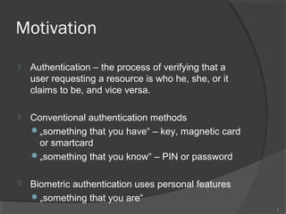 Motivation
 Authentication – the process of verifying that a
user requesting a resource is who he, she, or it
claims to be, and vice versa.
 Conventional authentication methods
„something that you have“ – key, magnetic card
or smartcard
„something that you know“ – PIN or password
 Biometric authentication uses personal features
„something that you are“
3
 