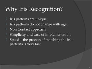 Why Iris Recognition?
 Iris patterns are unique.
 Iris patterns do not change with age.
 Non Contact approach.
 Simplicity and ease of implementation.
 Speed – the process of matching the iris
patterns is very fast.
6
 