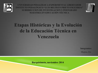 UNIVERSIDAD PEDAGÓGICA EXPERIMENTAL LIBERTADOR
INSTITUTO PEDAGÓGICO “LUIS BELTRÁN PRIETO FIGUEROA”
SUBDIRECCION DE INVESTIGACION Y POSTGRADO
MAESTRIA EN EDUCACIÓN TÉCNICA
Integrantes:
Mujica, Iris
Etapas Históricas y la Evolución
de la Educación Técnica en
Venezuela
Barquisimeto, noviembre 2014
 