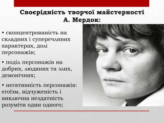 Своєрідність творчої майстерності
А. Мердок:
• сконцентрованість на
складних і суперечливих
характерах, долі
персонажів;
• поділ персонажів на
добрих, людяних та злих,
демонічних;

• негативність персонажів:
егоїзм, відчуженість і
виключна нездатність
розуміти один одного;

 