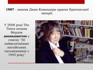 1987 - звання Дами Командора ордена Британської
імперії.

У 2008 році The
Times назвав
Мердок
дванадцятою у
списку "50
найвеличніших
англійських
письменників з
1945 року"

 
