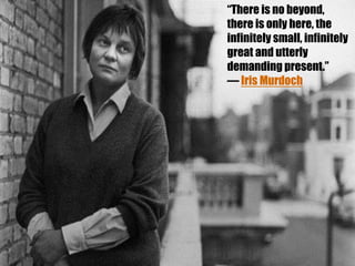 “There is no beyond,
there is only here, the
infinitely small, infinitely
great and utterly
demanding present.”
― Iris Murdoch

 