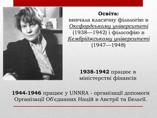 Освіта:
вивчала класичну філологію в
Оксфордському університеті
(1938—1942) і філософію в
Кембріджському університеті
(1947—1948)

1938-1942 працює в
міністерстві фінансів
1944-1946 працює у UNNRA - організації допомоги
Організації Об'єднаних Націй в Австрії та Бельгії.

 