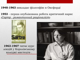 1948-1963 викладає філософію в Оксфорді
1953 - перша опублікована робота критичний нарис
«Сартр - романтичний раціоналіст»

1963-1967 читає курс
лекцій у Королівському
коледжі мистецтв .

 