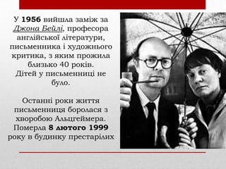 У 1956 вийшла заміж за
Джона Бейлі, професора
англійської літератури,
письменника і художнього
критика, з яким прожила
близько 40 років.
Дітей у письменниці не
було.
Останні роки життя
письменниця боролася з
хворобою Альцгеймера.
Померла 8 лютого 1999
року в будинку престарілих

 
