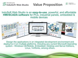 InduSoft Web Studio is an easy-to-use, powerful, and affordable
HMI/SCADA software for PCs, industrial panels, embedded &
mobile devices
Design the applications in an integrated development environment and
deploy/run it on multiple platforms, including any current Microsoft Operating
system - Windows CE/Mobile, Embedded, Desktop and Server Editions,
Linux, VxWorks, among others.
Value Proposition
 