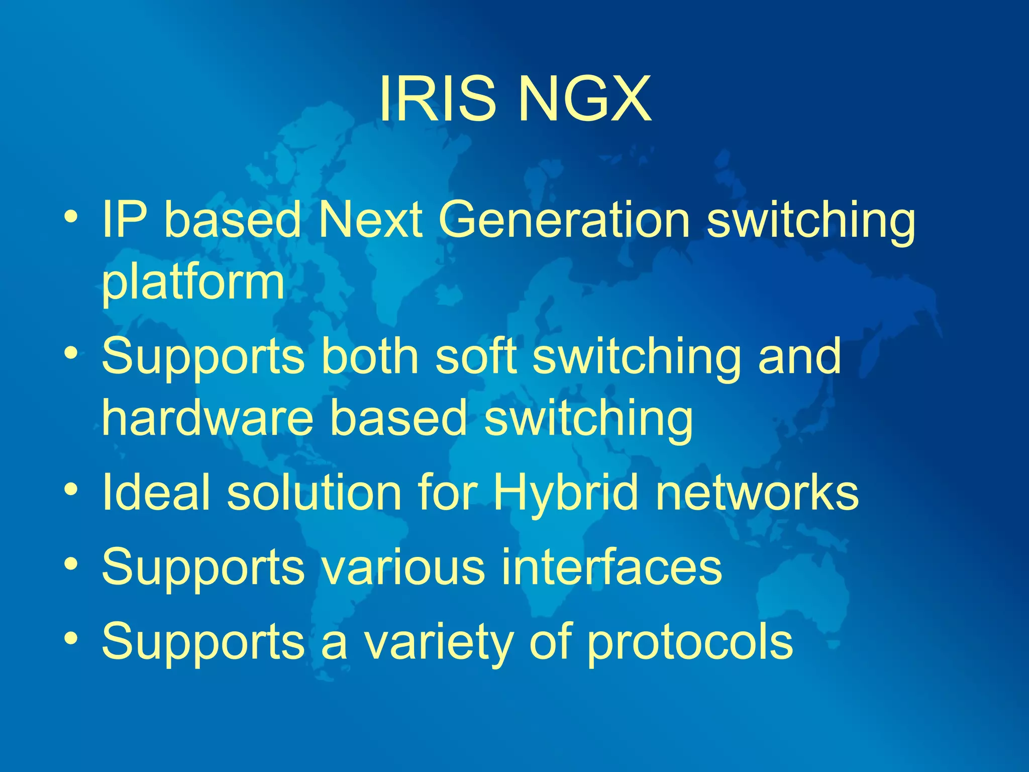 IRIS NGX
• IP based Next Generation switching
  platform
• Supports both soft switching and
  hardware based switching
• Ideal solution for Hybrid networks
• Supports various interfaces
• Supports a variety of protocols
 