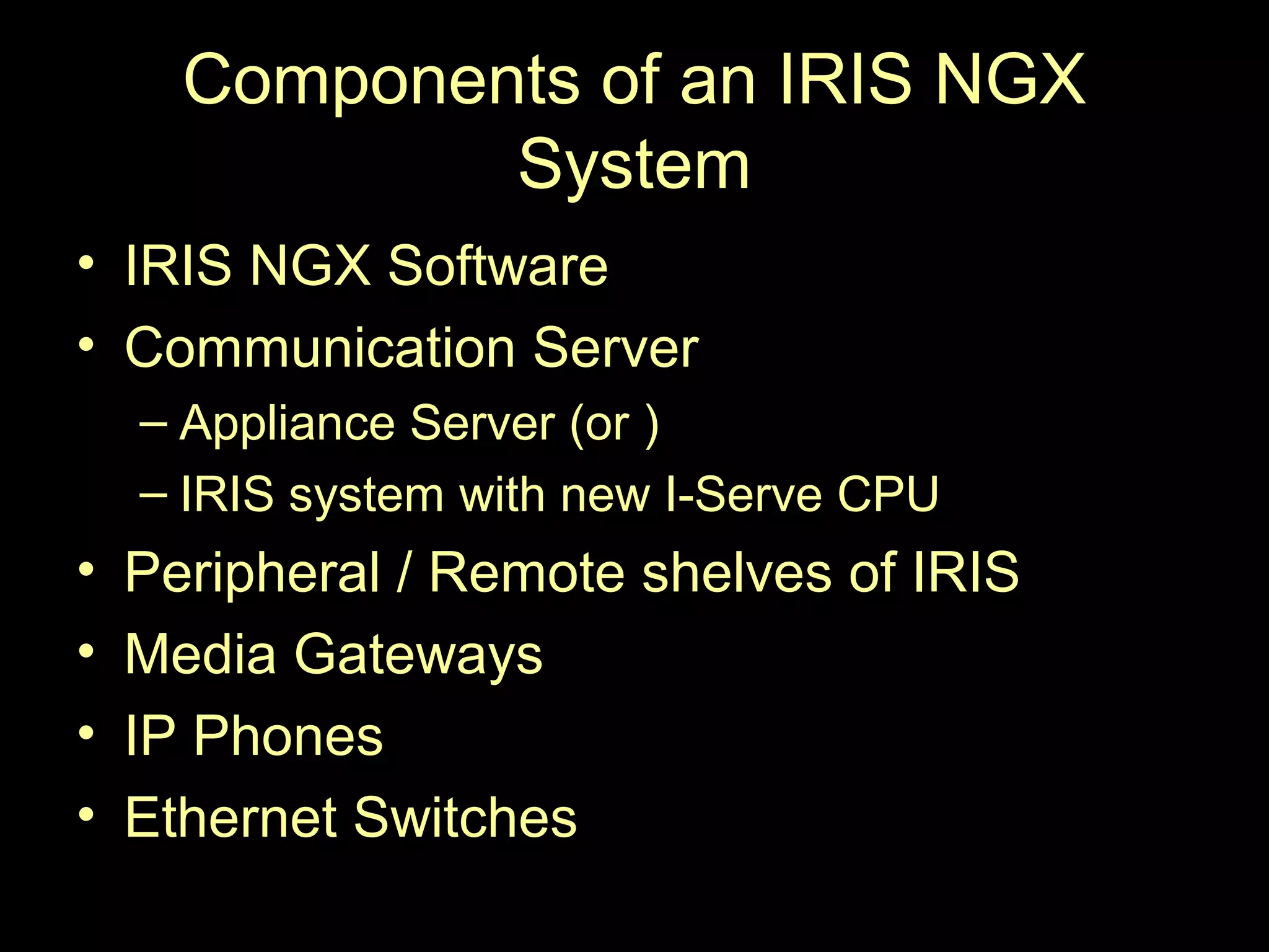 Components of an IRIS NGX
              System
• IRIS NGX Software
• Communication Server
    – Appliance Server (or )
    – IRIS system with new I-Serve CPU
•   Peripheral / Remote shelves of IRIS
•   Media Gateways
•   IP Phones
•   Ethernet Switches
 