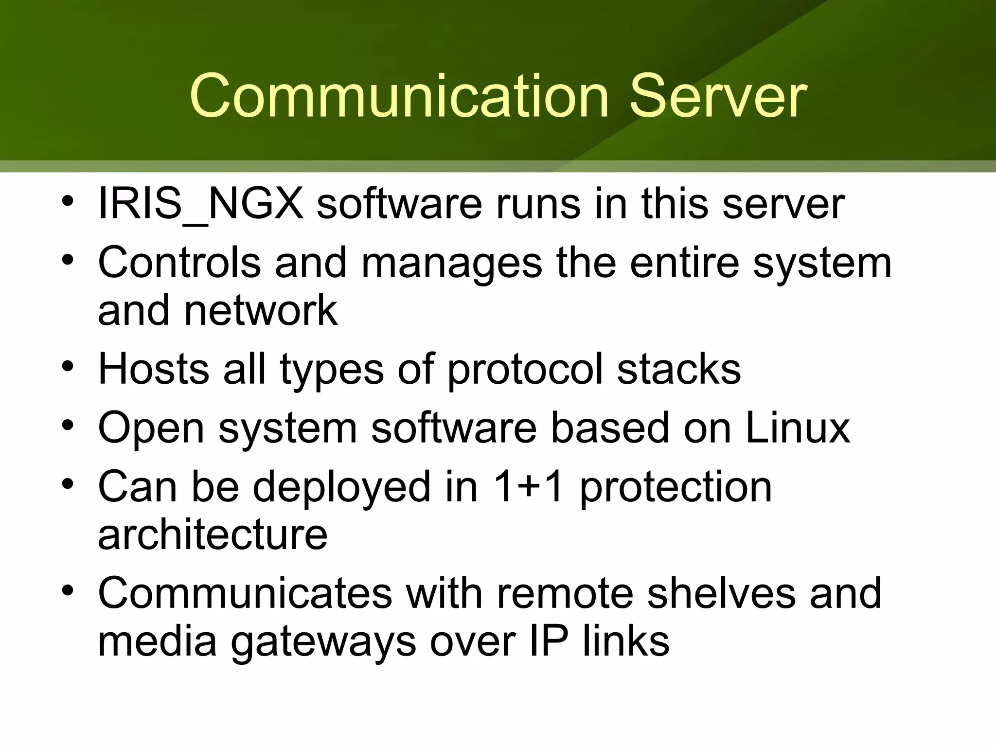 Communication Server
• IRIS_NGX software runs in this server
• Controls and manages the entire system
  and network
• Hosts all types of protocol stacks
• Open system software based on Linux
• Can be deployed in 1+1 protection
  architecture
• Communicates with remote shelves and
  media gateways over IP links
 
