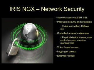 IRIS NGX – Network Security
                • Secure access via SSH, SSL
                • Password security and protection
                    • Rules, encryption, lifetime
                    etc
                • Controlled access to database
                    • Physical device access, user
                    control access, intrusion
                    management
                • VLAN based access
                • Logging of events
                • External Firewall
 