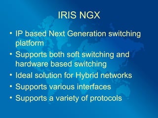IRIS NGX
• IP based Next Generation switching
  platform
• Supports both soft switching and
  hardware based switching
• Ideal solution for Hybrid networks
• Supports various interfaces
• Supports a variety of protocols
 
