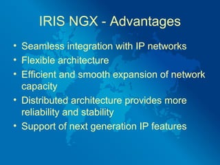 IRIS NGX - Advantages
• Seamless integration with IP networks
• Flexible architecture
• Efficient and smooth expansion of network
  capacity
• Distributed architecture provides more
  reliability and stability
• Support of next generation IP features
 