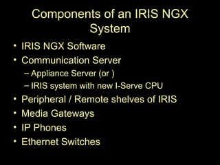 Components of an IRIS NGX
              System
• IRIS NGX Software
• Communication Server
    – Appliance Server (or )
    – IRIS system with new I-Serve CPU
•   Peripheral / Remote shelves of IRIS
•   Media Gateways
•   IP Phones
•   Ethernet Switches
 