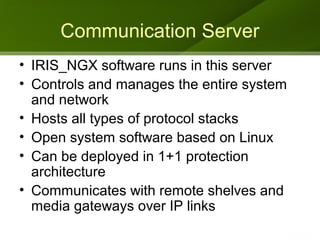 Communication Server
• IRIS_NGX software runs in this server
• Controls and manages the entire system
  and network
• Hosts all types of protocol stacks
• Open system software based on Linux
• Can be deployed in 1+1 protection
  architecture
• Communicates with remote shelves and
  media gateways over IP links
 