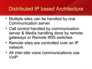 Distributed IP based Architecture
• Multiple sites can be handled by one
  Communication server
• Call control handled by communication
  server & Media handling done by remote
  gateways or Remote IRIS switches
• Remote sites are controlled over an IP
  network
• All inter-site voice communications use
  VoIP
 