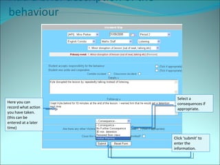 Add a brief description of the behaviour Select a consequences if appropriate. Here you can record what action you have taken. (this can be entered at a later time) Click ‘submit’ to enter the information. 