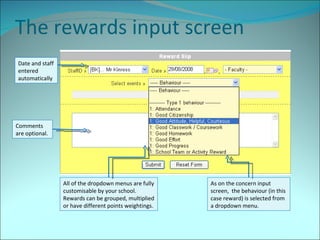The rewards input screen Comments are optional. As on the concern input screen,  the behaviour (in this case reward) is selected from  a dropdown menu. Date and staff entered automatically All of the dropdown menus are fully customisable by your school. Rewards can be grouped, multiplied or have different points weightings. 