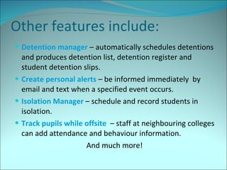 Other features include: Detention manager  – automatically schedules detentions and produces detention list, detention register and student detention slips. Create personal alerts  – be informed immediately  by email and text when a specified event occurs. Isolation Manager  – schedule and record students in isolation. Track pupils while offsite  – staff at neighbouring colleges can add attendance and behaviour information. And much more! 