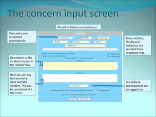 The concern input screen All yellow fields are compulsory Date and name completed automatically Time, location, faculty and behaviour are selected from dropdown lists. Description of the incident is typed in the ‘Details’ box Here you can say how you have dealt with the incident. This can be completed at a later time. Pre-defined consequences can be logged too. 