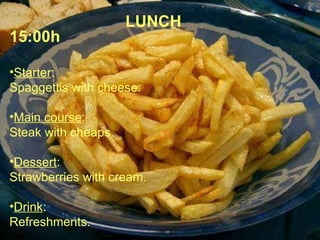 LUNCH 15:00h Starter : Spaggettis with cheese. Main course : Steak with cheaps. Dessert : Strawberries with cream. Drink : Refreshments. 