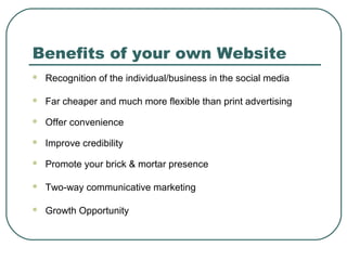 Benefits of your own Website
   Recognition of the individual/business in the social media

   Far cheaper and much more flexible than print advertising
   Offer convenience
   Improve credibility
   Promote your brick & mortar presence

   Two-way communicative marketing

   Growth Opportunity
 