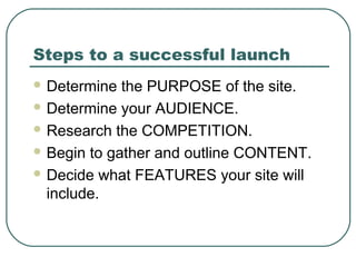Steps to a successful launch
 Determine  the PURPOSE of the site.
 Determine your AUDIENCE.

 Research the COMPETITION.

 Begin to gather and outline CONTENT.

 Decide what FEATURES your site will
  include.
 