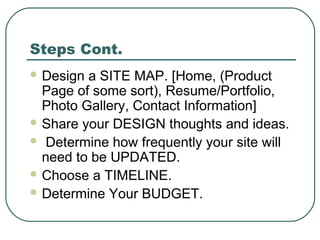 Steps Cont.
 Design a SITE MAP. [Home, (Product
  Page of some sort), Resume/Portfolio,
  Photo Gallery, Contact Information]
 Share your DESIGN thoughts and ideas.
 Determine how frequently your site will
  need to be UPDATED.
 Choose a TIMELINE.
 Determine Your BUDGET.
 
