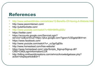 References
   http://www.webworldindex.com/articles/12-Benefits-Of-Having-A-Website.html
   http://www.jasonmlarsen.com/
   http://juliefrechette.com/
   http://www.youtube.com/watch?v=M0H5KRcpDZU
   https://twitter.com/
   https://accounts.google.com/ServiceLogin?
    service=oz&continue=https://plus.google.com/?gpsrc%3Dgplp0&hl=en
   https://www.facebook.com/
   http://www.youtube.com/watch?v=_cc3grGgE6s
   http://www.homestead.com/free-website/
   https://www.homestead.com/~site/Scripts_Signup/Signup.dll?
    CMD=CMDLoginInformationCCR
   http://billing.ninthworldcreations.com/whmcs/knowledgebase.php?
    action=displayarticle&id=1
 