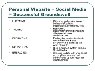 Personal Website + Social Media
= Successful Groundswell
   LISTENING       Give your audience a voice to
                     be heard (Reviews,
                     suggestions, comments, etc.)
                    Respond to
   TALKING          customers/fans/audience and
                     stimulate two-way
                     conversations
   ENERGIZING      Finding the most enthusiastic
                     customers/fans & use
                     groundswell to enhance the
                     word of mouth.
   SUPPORTING      Build a support system through
                     Social Media
   EMBRACING       Keep up to date, add your latest
                     accomplishments and help
                     others come up with ideas for
                     your business
 