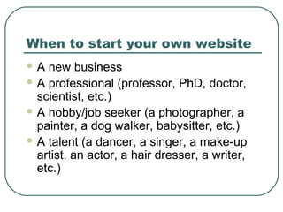 When to start your own website
A  new business
 A professional (professor, PhD, doctor,
  scientist, etc.)
 A hobby/job seeker (a photographer, a
  painter, a dog walker, babysitter, etc.)
 A talent (a dancer, a singer, a make-up
  artist, an actor, a hair dresser, a writer,
  etc.)
 