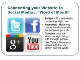 Connecting your Website to
Social Media / “Word of Mouth”
                   Twitter - Find out what’s
                    happening, right now.
                   Facebook - Helps you
                    connect and share with
                    the people in your life.
                   Google+ - you can
                    share the right things
                    with the right people.
                    YouTube - Share your
                    videos with friends,
                    family, and the world.
 