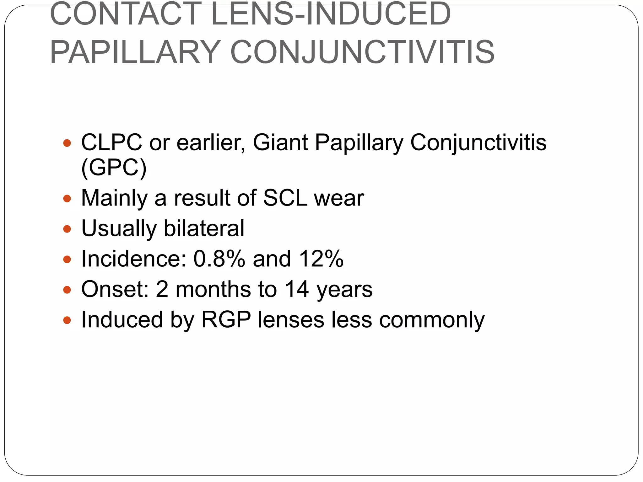 CONTACT LENS-INDUCED
PAPILLARY CONJUNCTIVITIS
 CLPC or earlier, Giant Papillary Conjunctivitis
(GPC)
 Mainly a result of SCL wear
 Usually bilateral
 Incidence: 0.8% and 12%
 Onset: 2 months to 14 years
 Induced by RGP lenses less commonly
 