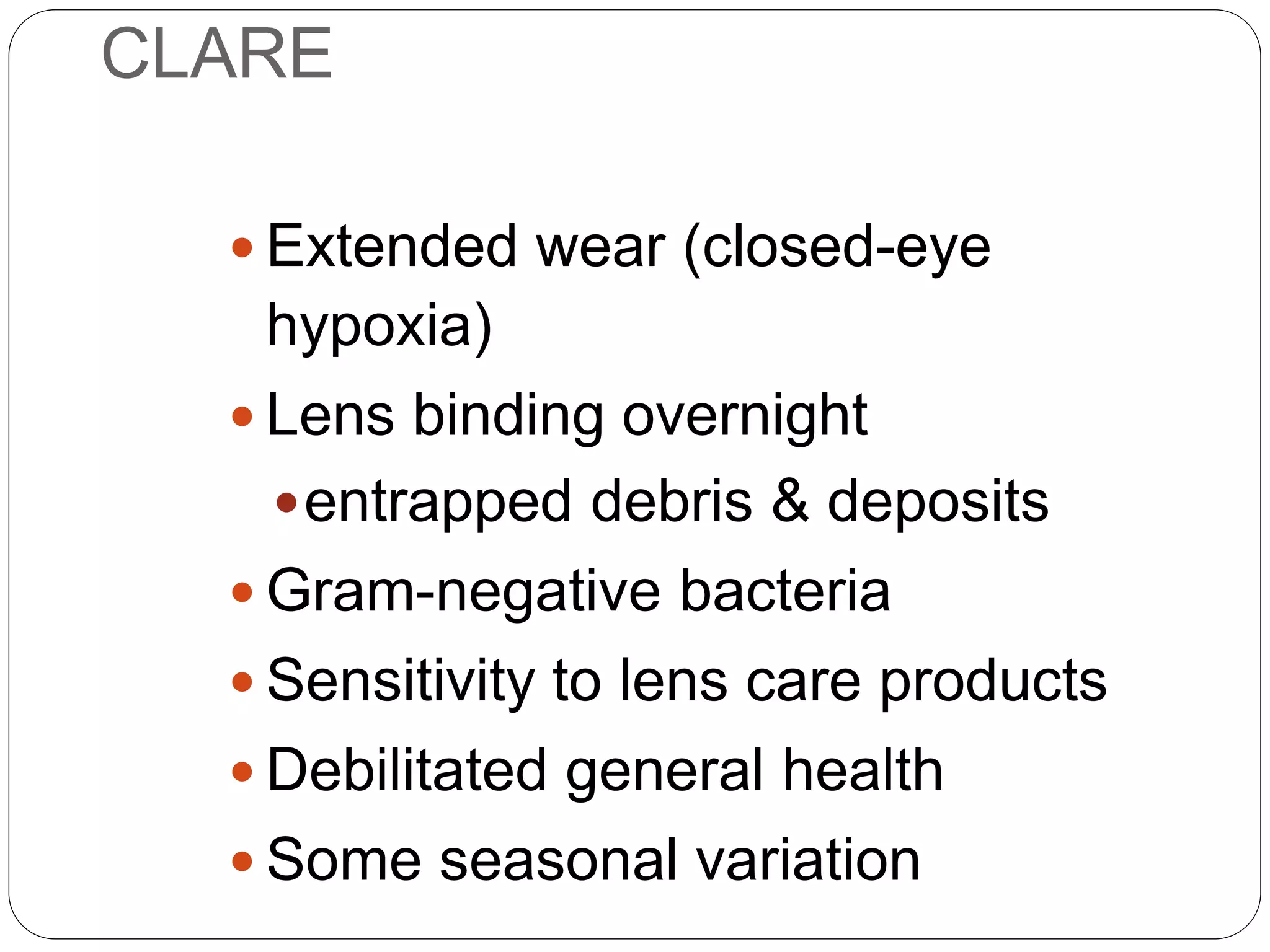 CLARE
 Extended wear (closed-eye
hypoxia)
 Lens binding overnight
entrapped debris & deposits
 Gram-negative bacteria
 Sensitivity to lens care products
 Debilitated general health
 Some seasonal variation
AETIOLOGY
 