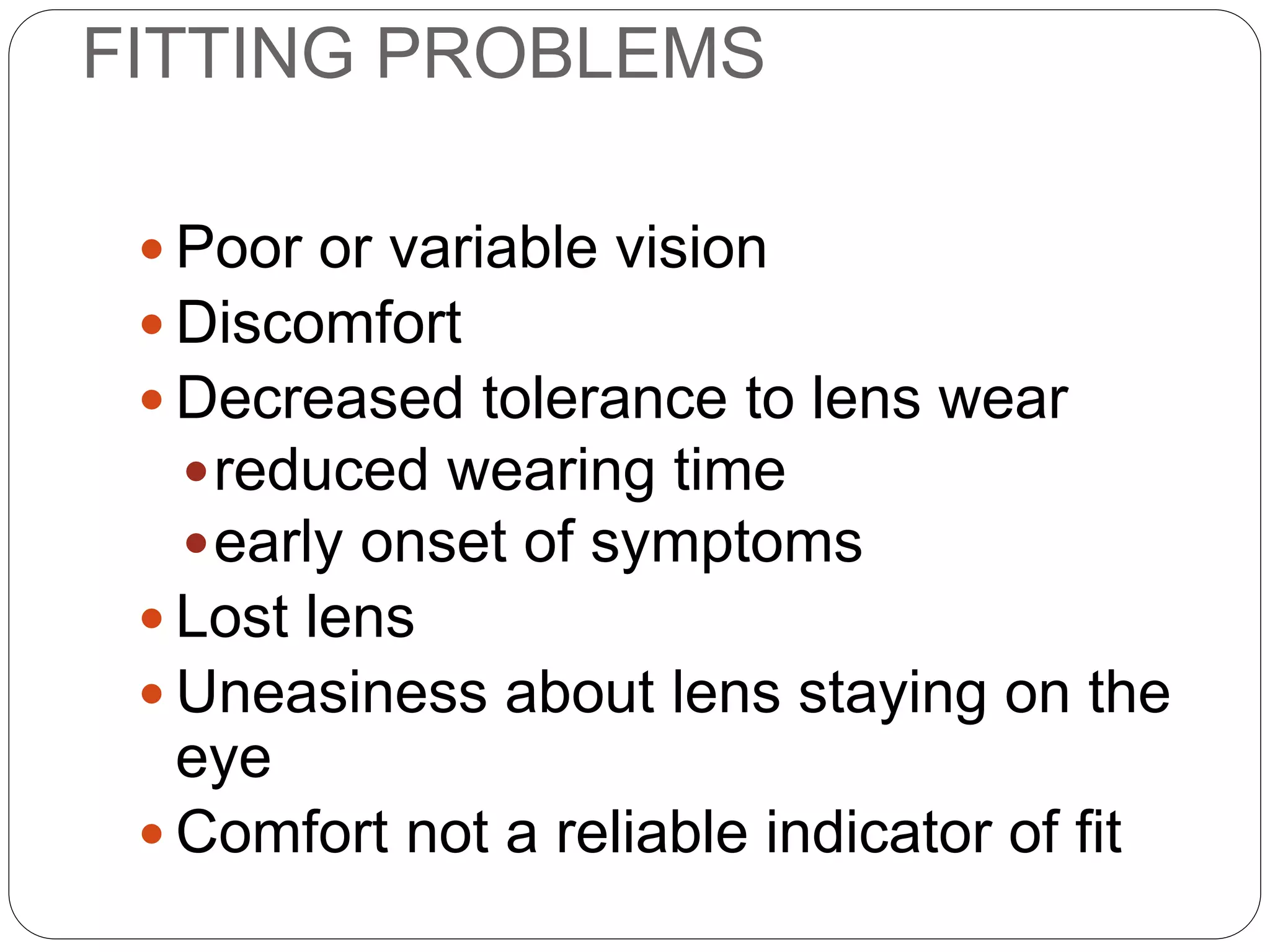 FITTING PROBLEMS
 Poor or variable vision
 Discomfort
 Decreased tolerance to lens wear
reduced wearing time
early onset of symptoms
 Lost lens
 Uneasiness about lens staying on the
eye
 Comfort not a reliable indicator of fit
SYMPTOMS
 