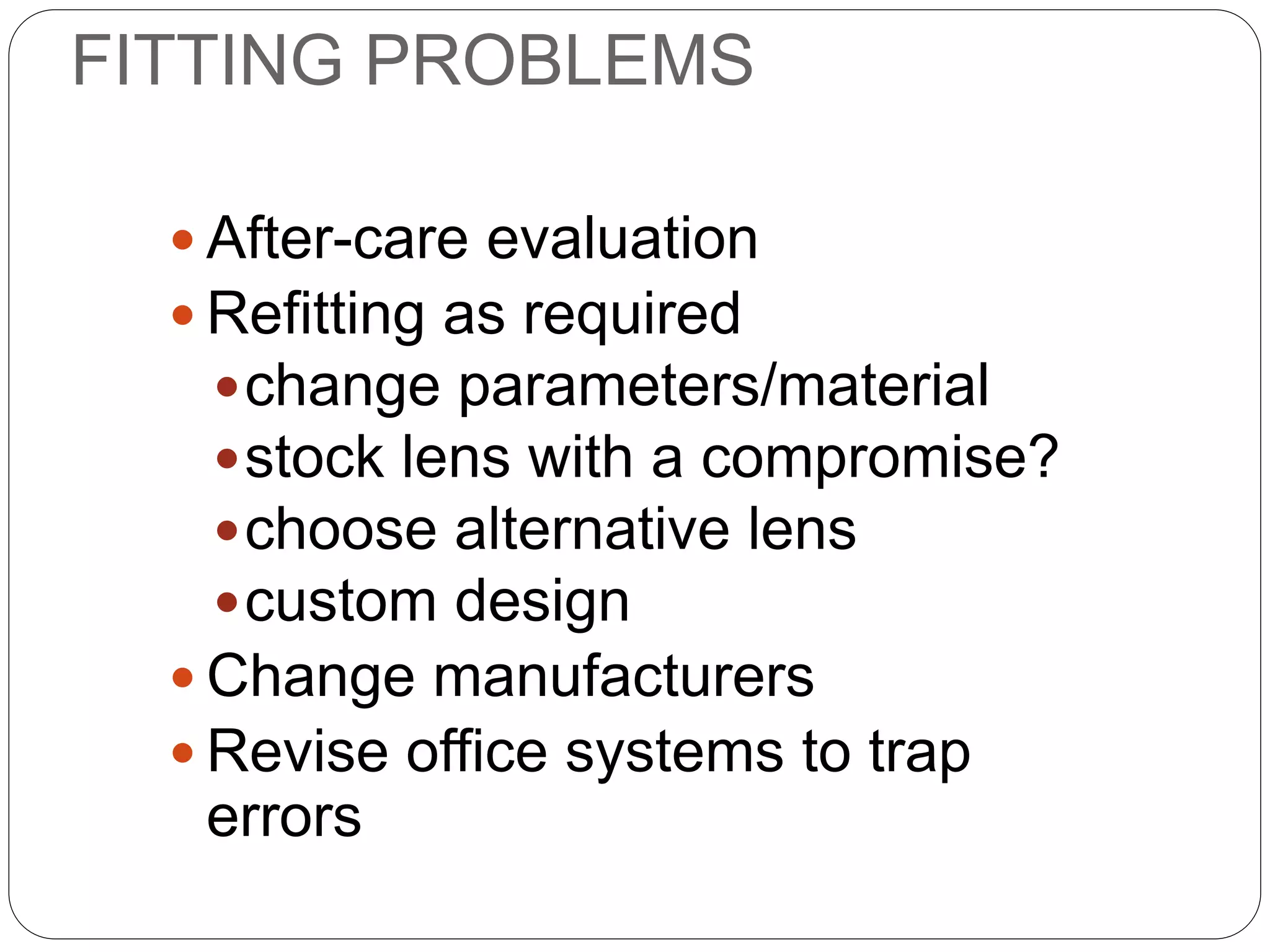 FITTING PROBLEMS
 After-care evaluation
 Refitting as required
change parameters/material
stock lens with a compromise?
choose alternative lens
custom design
 Change manufacturers
 Revise office systems to trap
errors
MANAGEMENT
 