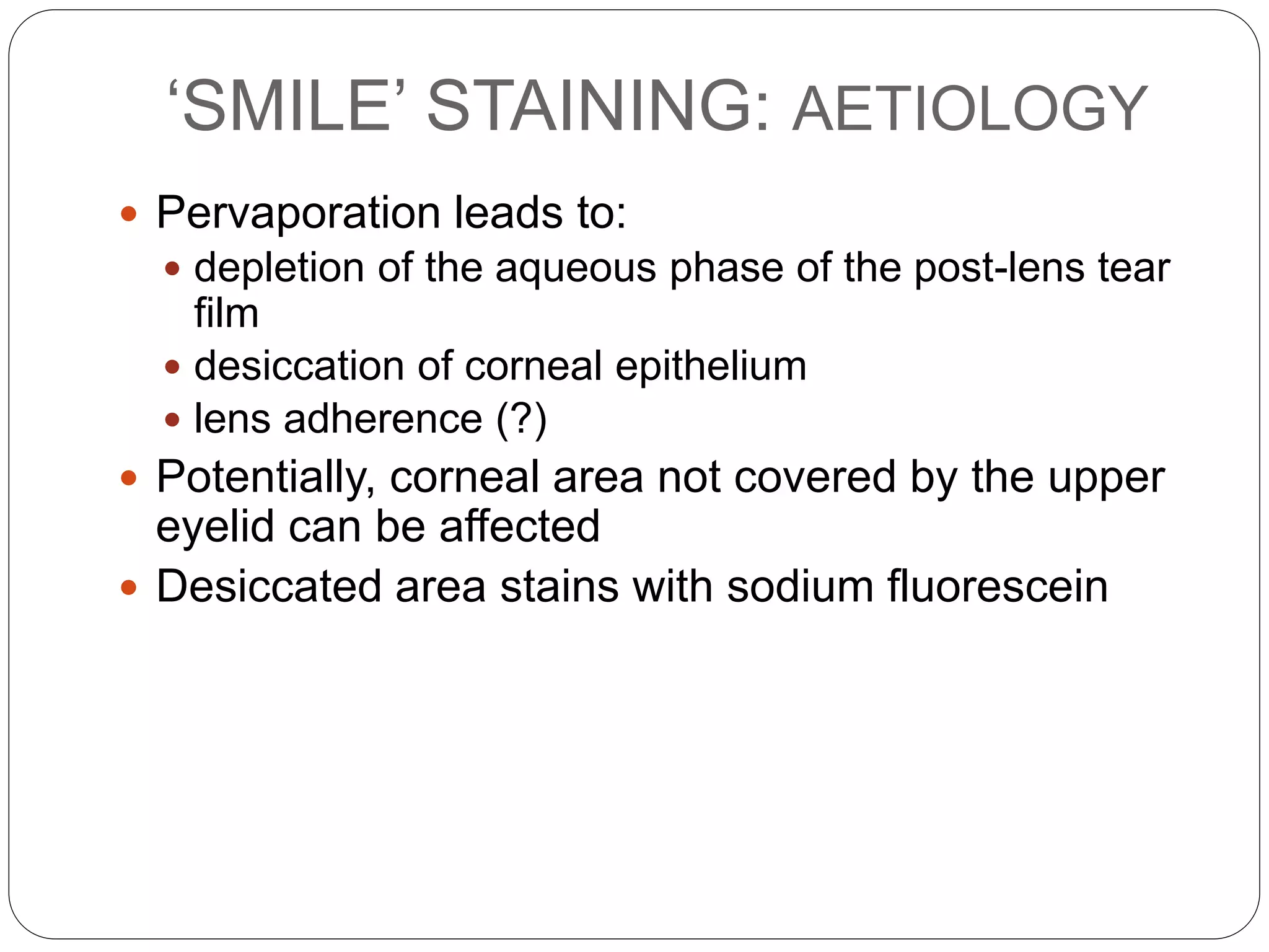 ‘SMILE’ STAINING: AETIOLOGY
 Pervaporation leads to:
 depletion of the aqueous phase of the post-lens tear
film
 desiccation of corneal epithelium
 lens adherence (?)
 Potentially, corneal area not covered by the upper
eyelid can be affected
 Desiccated area stains with sodium fluorescein
 