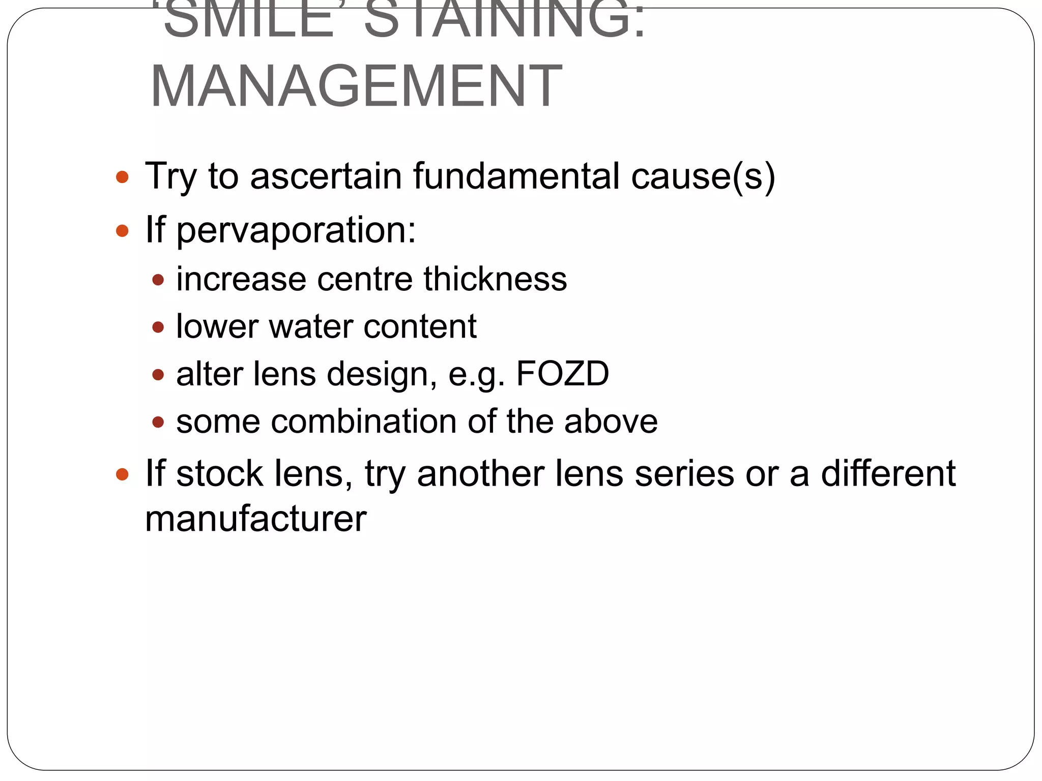 ‘SMILE’ STAINING:
MANAGEMENT
 Try to ascertain fundamental cause(s)
 If pervaporation:
 increase centre thickness
 lower water content
 alter lens design, e.g. FOZD
 some combination of the above
 If stock lens, try another lens series or a different
manufacturer
 