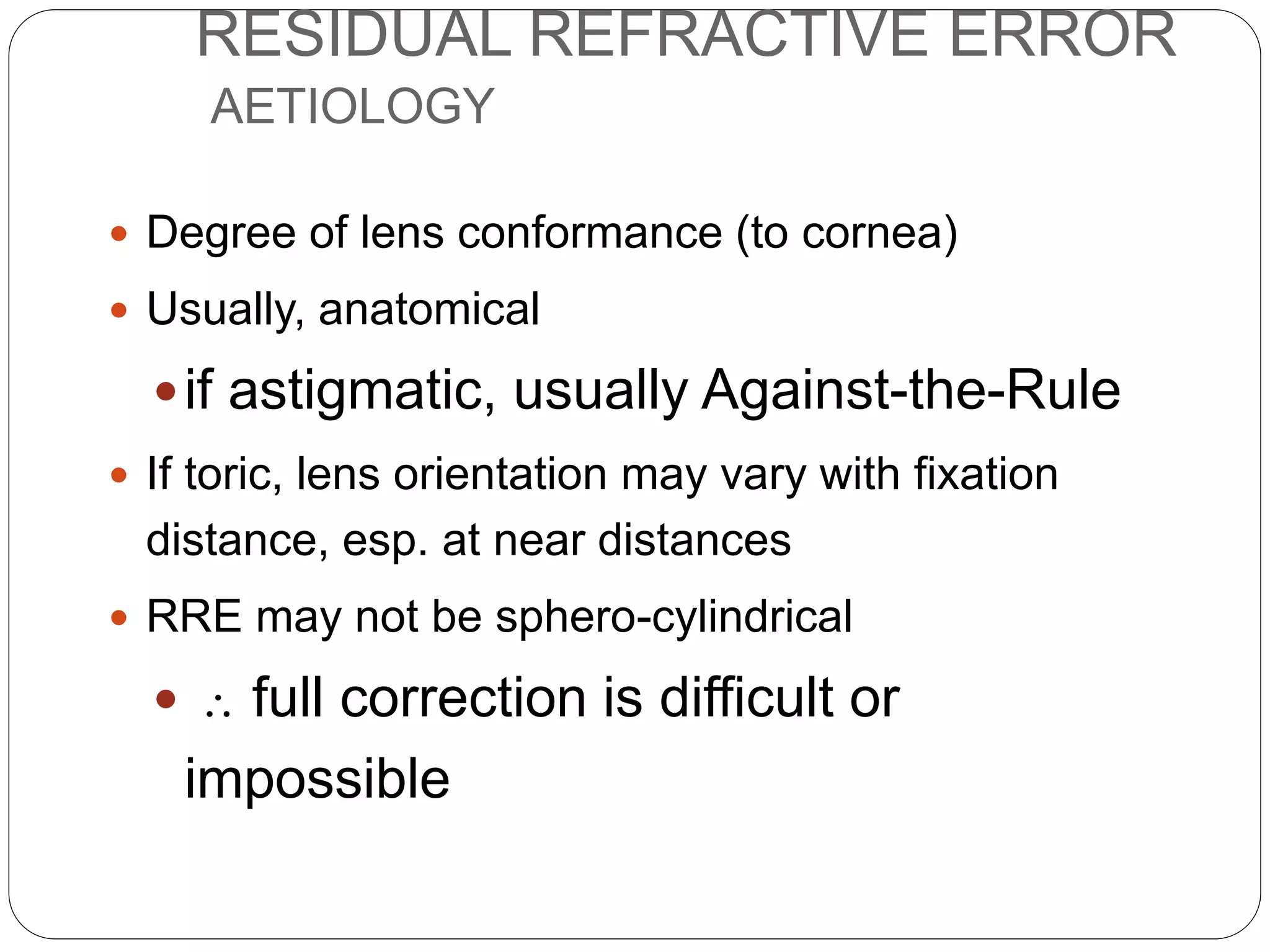 RESIDUAL REFRACTIVE ERROR
AETIOLOGY
 Degree of lens conformance (to cornea)
 Usually, anatomical
if astigmatic, usually Against-the-Rule
 If toric, lens orientation may vary with fixation
distance, esp. at near distances
 RRE may not be sphero-cylindrical
  full correction is difficult or
impossible
 